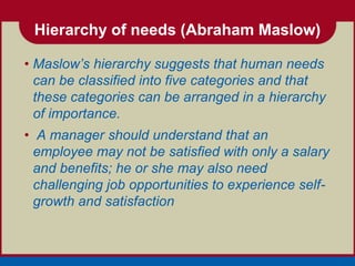 Hierarchy of needs (Abraham Maslow)

• Maslow’s hierarchy suggests that human needs
  can be classified into five categories and that
  these categories can be arranged in a hierarchy
  of importance.
• A manager should understand that an
  employee may not be satisfied with only a salary
  and benefits; he or she may also need
  challenging job opportunities to experience self-
  growth and satisfaction
 