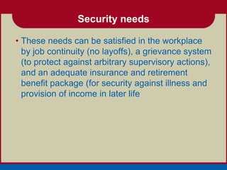 Security needs

• These needs can be satisfied in the workplace
  by job continuity (no layoffs), a grievance system
  (to protect against arbitrary supervisory actions),
  and an adequate insurance and retirement
  benefit package (for security against illness and
  provision of income in later life
 