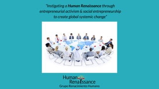 “Instigating a Human Renaissance through
entrepreneurial activism & social entrepreneurship
to create global systemic change”
Grupo Renacimiento Humano
 