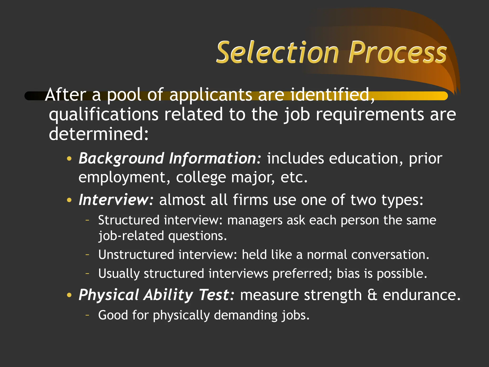 Selection Process
After a pool of applicants are identified,
qualifications related to the job requirements are
determined:
• Background Information: includes education, prior
employment, college major, etc.
• Interview: almost all firms use one of two types:
– Structured interview: managers ask each person the same
job-related questions.
– Unstructured interview: held like a normal conversation.
– Usually structured interviews preferred; bias is possible.
• Physical Ability Test: measure strength & endurance.
– Good for physically demanding jobs.
 