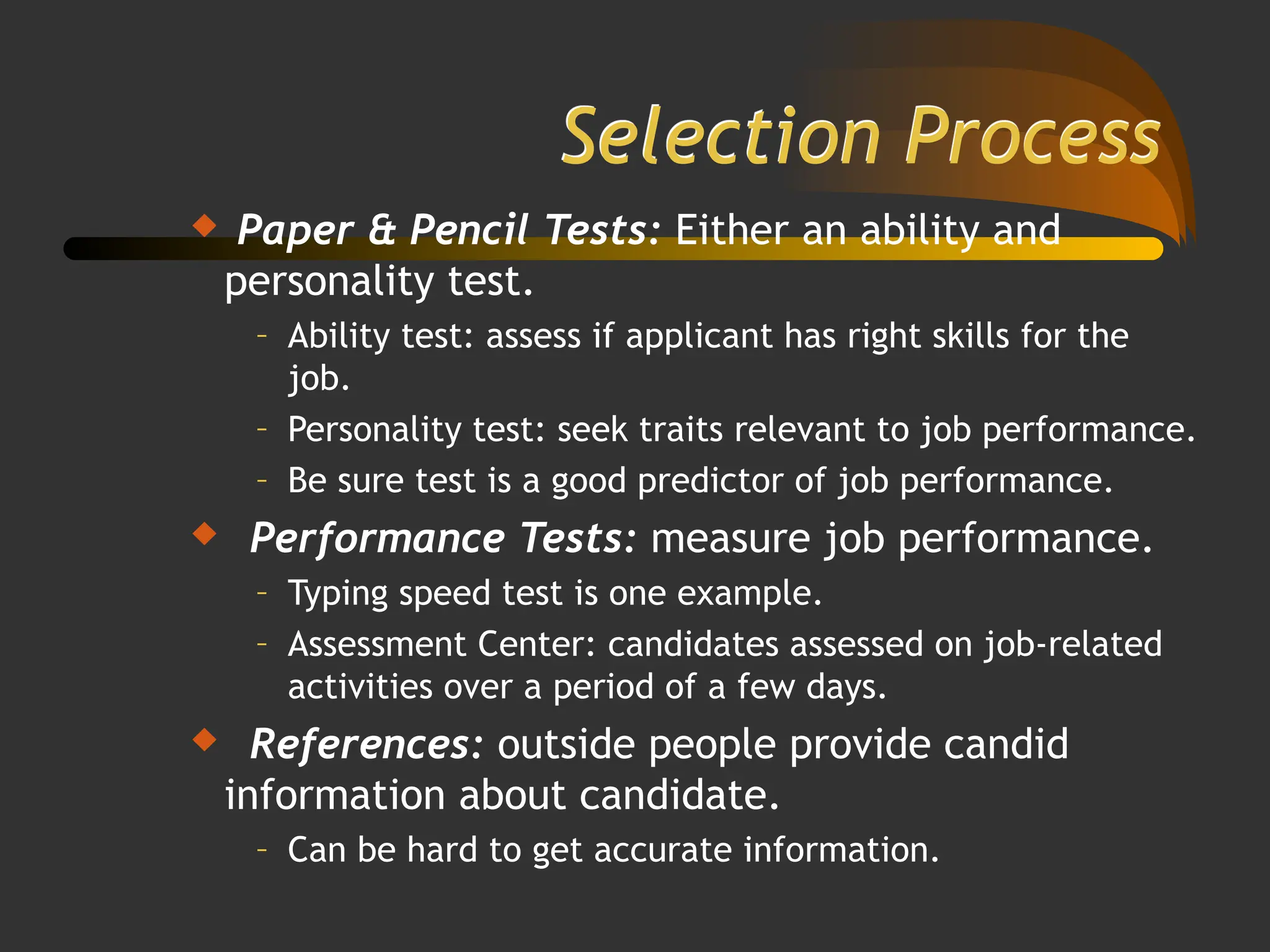 Selection Process
 Paper & Pencil Tests: Either an ability and
personality test.
– Ability test: assess if applicant has right skills for the
job.
– Personality test: seek traits relevant to job performance.
– Be sure test is a good predictor of job performance.
 Performance Tests: measure job performance.
– Typing speed test is one example.
– Assessment Center: candidates assessed on job-related
activities over a period of a few days.
 References: outside people provide candid
information about candidate.
– Can be hard to get accurate information.
 