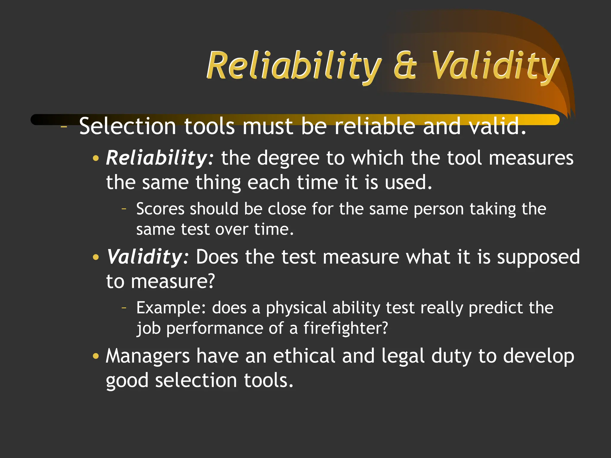 Reliability & Validity
– Selection tools must be reliable and valid.
• Reliability: the degree to which the tool measures
the same thing each time it is used.
– Scores should be close for the same person taking the
same test over time.
• Validity: Does the test measure what it is supposed
to measure?
– Example: does a physical ability test really predict the
job performance of a firefighter?
• Managers have an ethical and legal duty to develop
good selection tools.
 