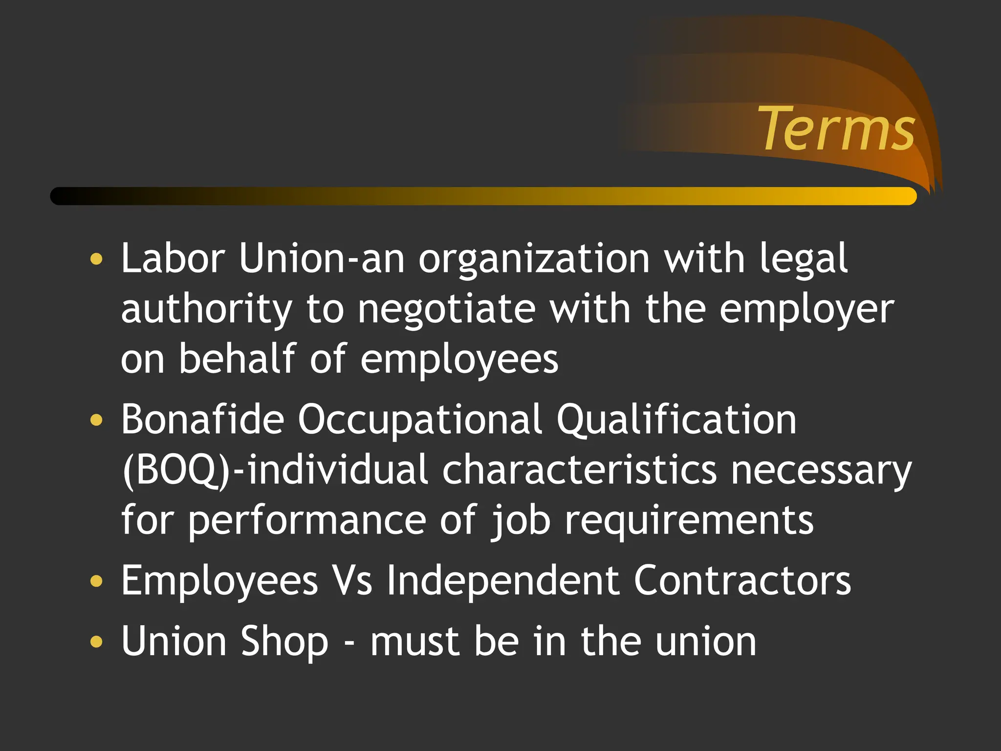 Terms
• Labor Union-an organization with legal
authority to negotiate with the employer
on behalf of employees
• Bonafide Occupational Qualification
(BOQ)-individual characteristics necessary
for performance of job requirements
• Employees Vs Independent Contractors
• Union Shop - must be in the union
 