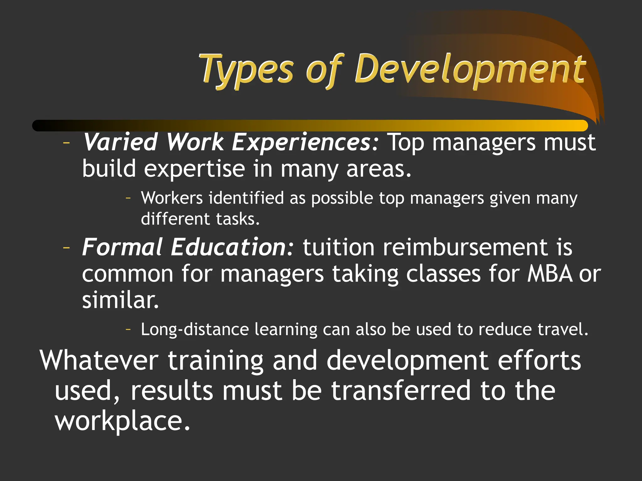 Types of Development
– Varied Work Experiences: Top managers must
build expertise in many areas.
– Workers identified as possible top managers given many
different tasks.
– Formal Education: tuition reimbursement is
common for managers taking classes for MBA or
similar.
– Long-distance learning can also be used to reduce travel.
Whatever training and development efforts
used, results must be transferred to the
workplace.
 