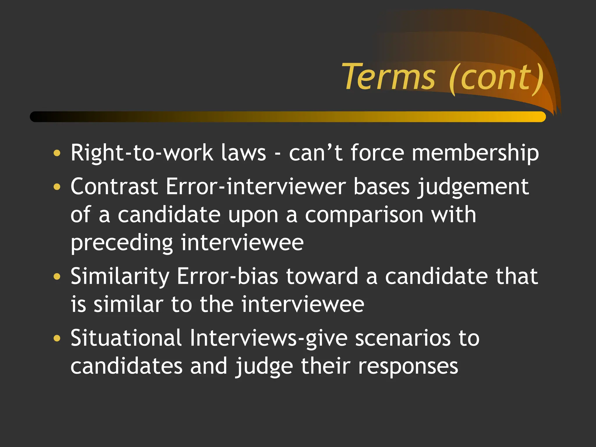 Terms (cont)
• Right-to-work laws - can’t force membership
• Contrast Error-interviewer bases judgement
of a candidate upon a comparison with
preceding interviewee
• Similarity Error-bias toward a candidate that
is similar to the interviewee
• Situational Interviews-give scenarios to
candidates and judge their responses
 