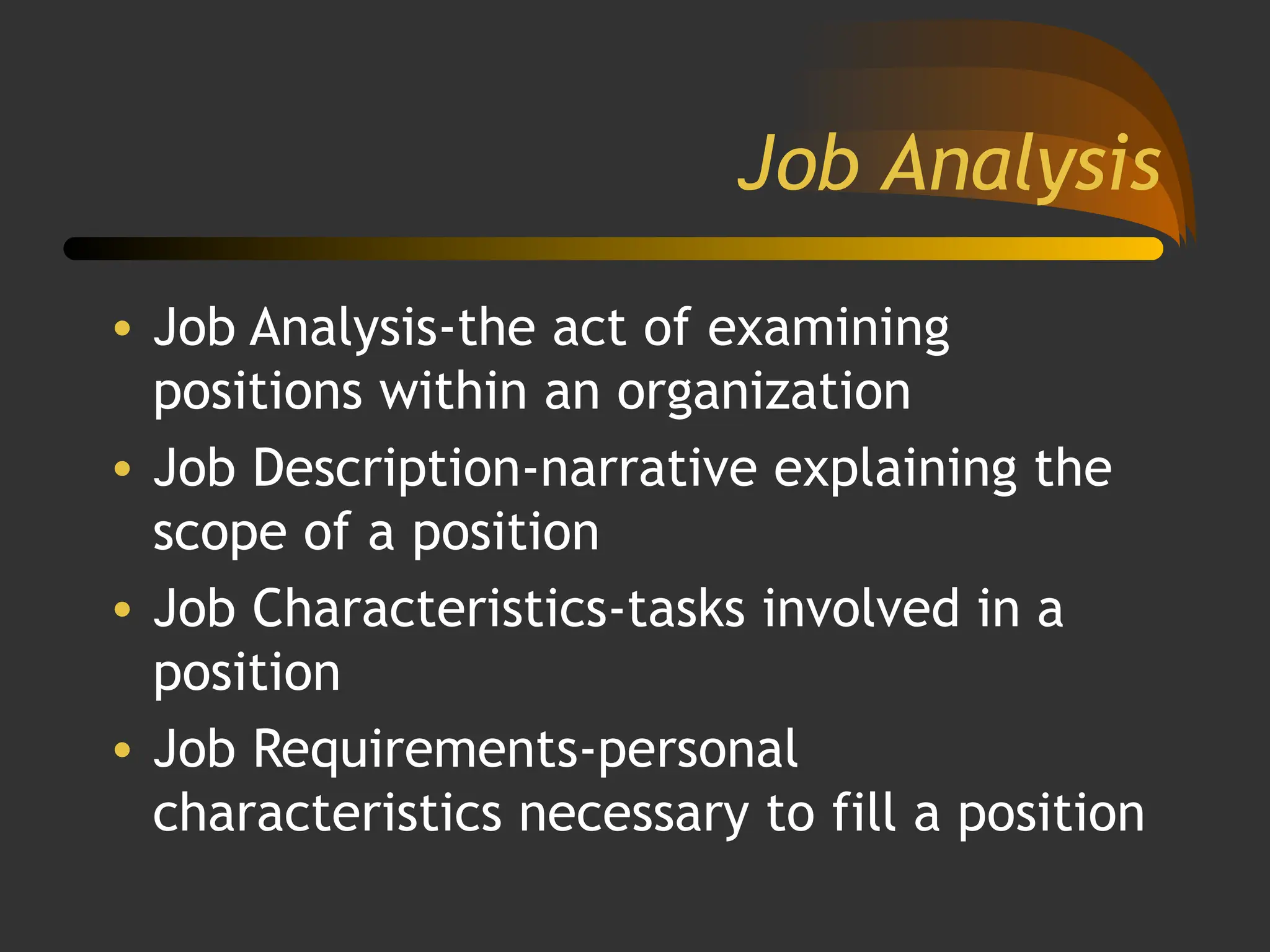 Job Analysis
• Job Analysis-the act of examining
positions within an organization
• Job Description-narrative explaining the
scope of a position
• Job Characteristics-tasks involved in a
position
• Job Requirements-personal
characteristics necessary to fill a position
 