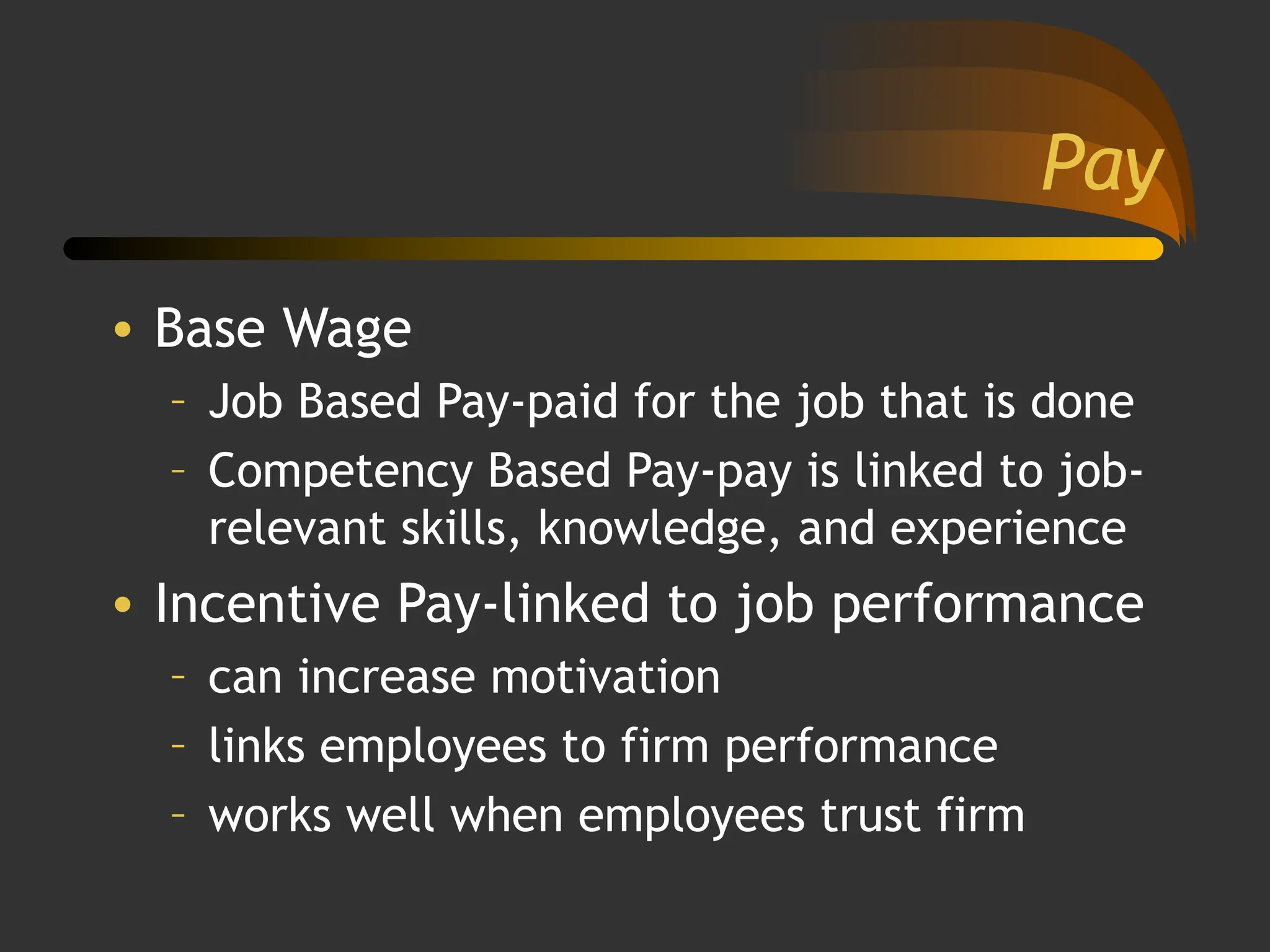Pay
• Base Wage
– Job Based Pay-paid for the job that is done
– Competency Based Pay-pay is linked to job-
relevant skills, knowledge, and experience
• Incentive Pay-linked to job performance
– can increase motivation
– links employees to firm performance
– works well when employees trust firm
 