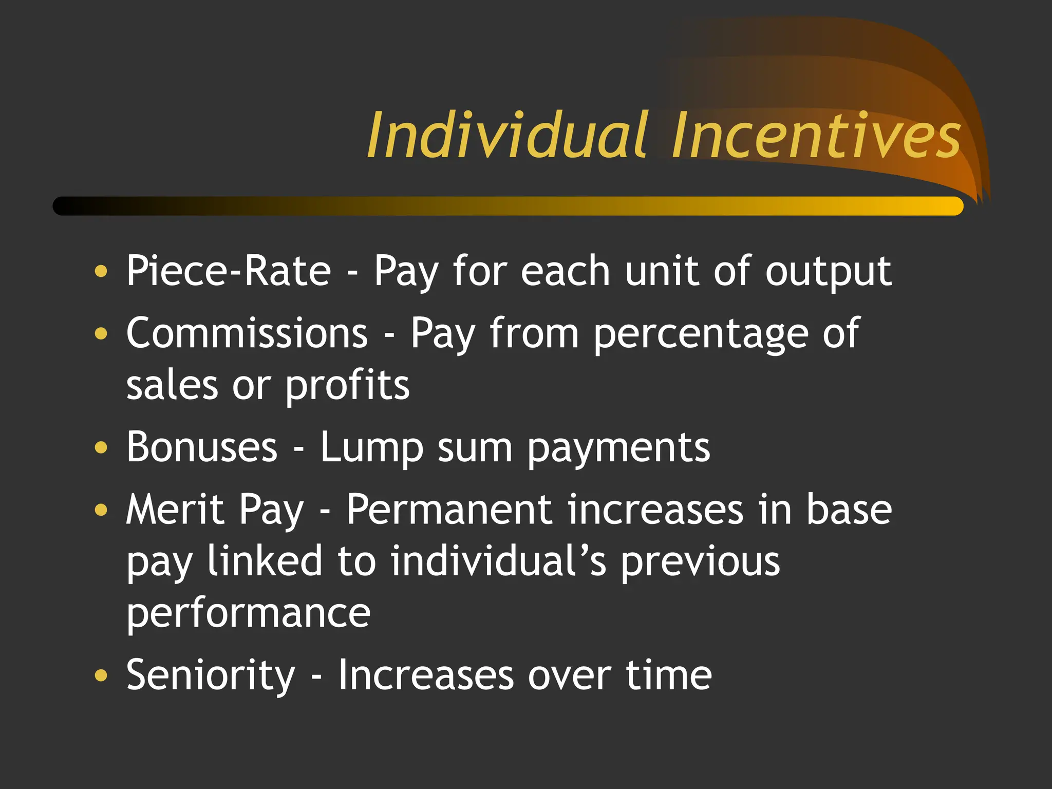 Individual Incentives
• Piece-Rate - Pay for each unit of output
• Commissions - Pay from percentage of
sales or profits
• Bonuses - Lump sum payments
• Merit Pay - Permanent increases in base
pay linked to individual’s previous
performance
• Seniority - Increases over time
 