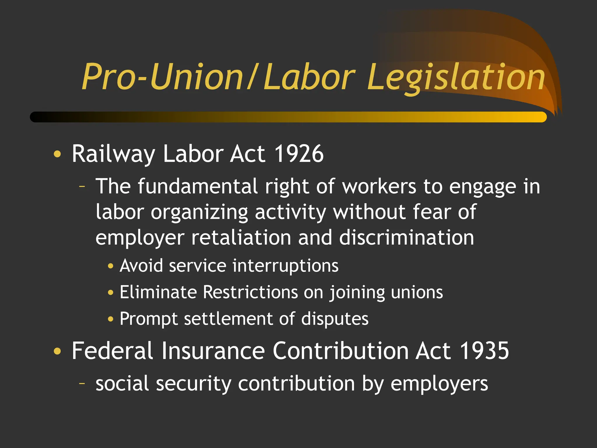 Pro-Union/Labor Legislation
• Railway Labor Act 1926
– The fundamental right of workers to engage in
labor organizing activity without fear of
employer retaliation and discrimination
• Avoid service interruptions
• Eliminate Restrictions on joining unions
• Prompt settlement of disputes
• Federal Insurance Contribution Act 1935
– social security contribution by employers
 