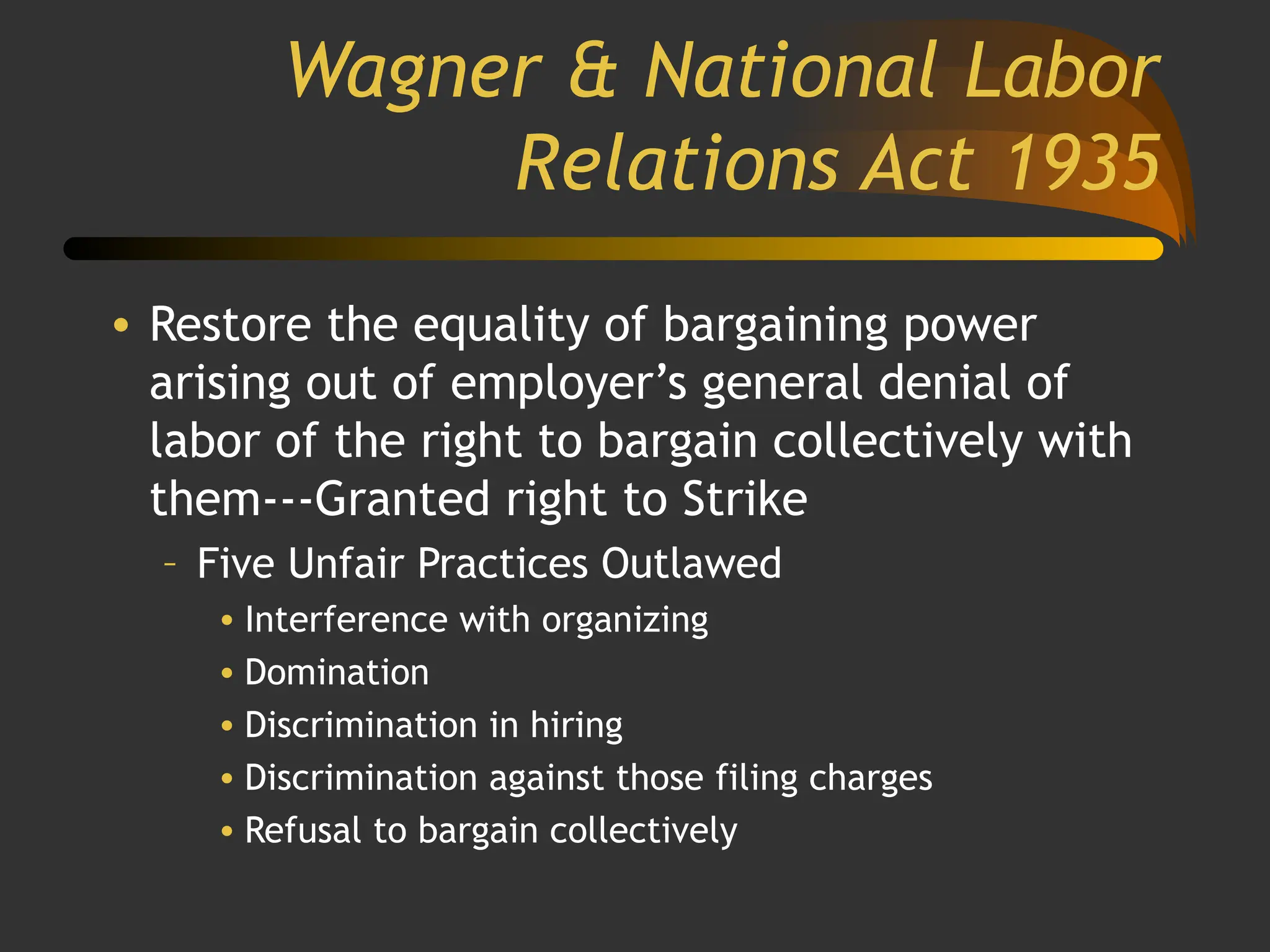 Wagner & National Labor
Relations Act 1935
• Restore the equality of bargaining power
arising out of employer’s general denial of
labor of the right to bargain collectively with
them---Granted right to Strike
– Five Unfair Practices Outlawed
• Interference with organizing
• Domination
• Discrimination in hiring
• Discrimination against those filing charges
• Refusal to bargain collectively
 