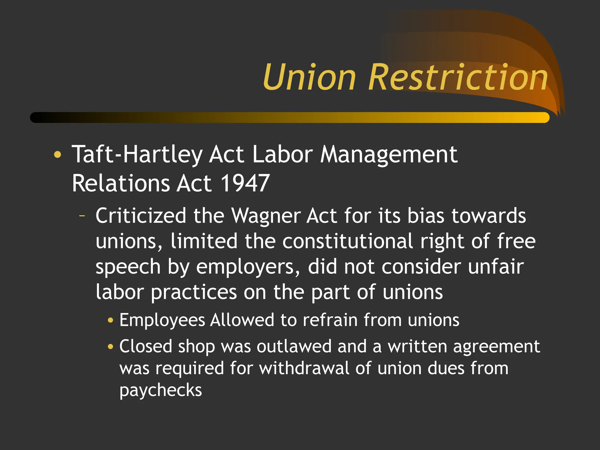 Union Restriction
• Taft-Hartley Act Labor Management
Relations Act 1947
– Criticized the Wagner Act for its bias towards
unions, limited the constitutional right of free
speech by employers, did not consider unfair
labor practices on the part of unions
• Employees Allowed to refrain from unions
• Closed shop was outlawed and a written agreement
was required for withdrawal of union dues from
paychecks
 