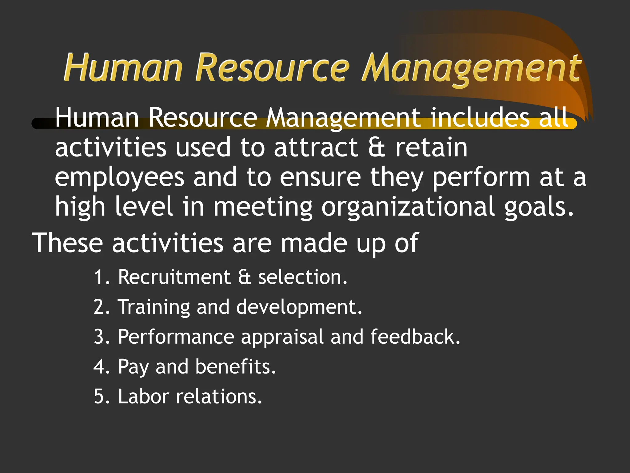 Human Resource Management
Human Resource Management includes all
activities used to attract & retain
employees and to ensure they perform at a
high level in meeting organizational goals.
These activities are made up of
1. Recruitment & selection.
2. Training and development.
3. Performance appraisal and feedback.
4. Pay and benefits.
5. Labor relations.
 