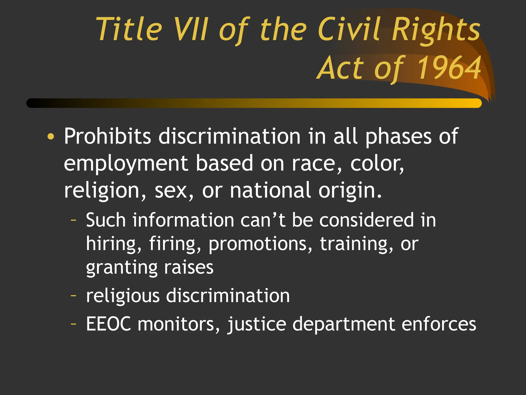 Title VII of the Civil Rights
Act of 1964
• Prohibits discrimination in all phases of
employment based on race, color,
religion, sex, or national origin.
– Such information can’t be considered in
hiring, firing, promotions, training, or
granting raises
– religious discrimination
– EEOC monitors, justice department enforces
 