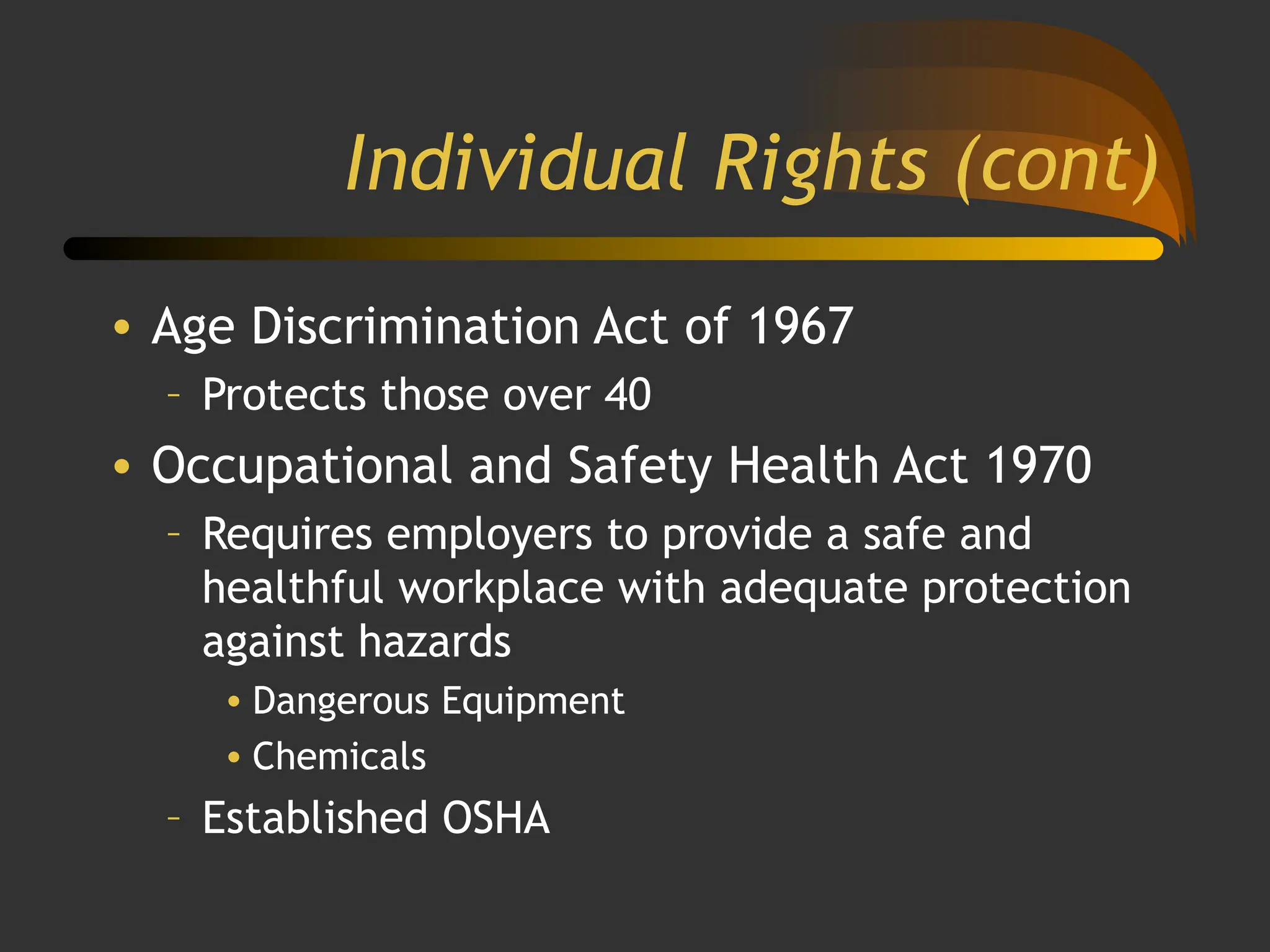 Individual Rights (cont)
• Age Discrimination Act of 1967
– Protects those over 40
• Occupational and Safety Health Act 1970
– Requires employers to provide a safe and
healthful workplace with adequate protection
against hazards
• Dangerous Equipment
• Chemicals
– Established OSHA
 