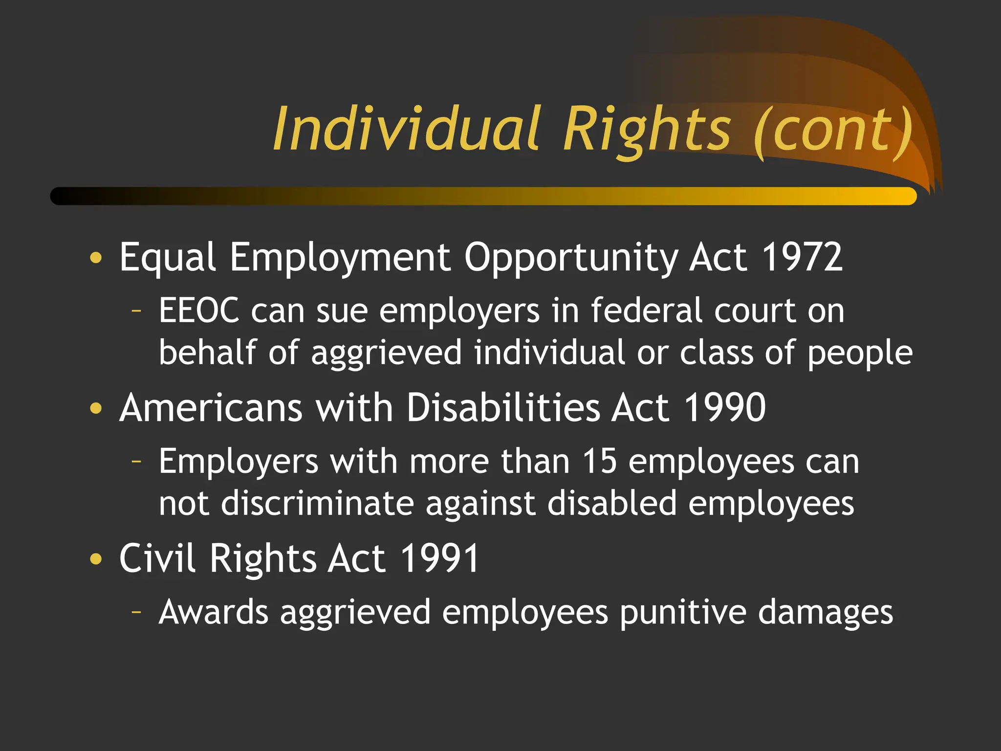 Individual Rights (cont)
• Equal Employment Opportunity Act 1972
– EEOC can sue employers in federal court on
behalf of aggrieved individual or class of people
• Americans with Disabilities Act 1990
– Employers with more than 15 employees can
not discriminate against disabled employees
• Civil Rights Act 1991
– Awards aggrieved employees punitive damages
 