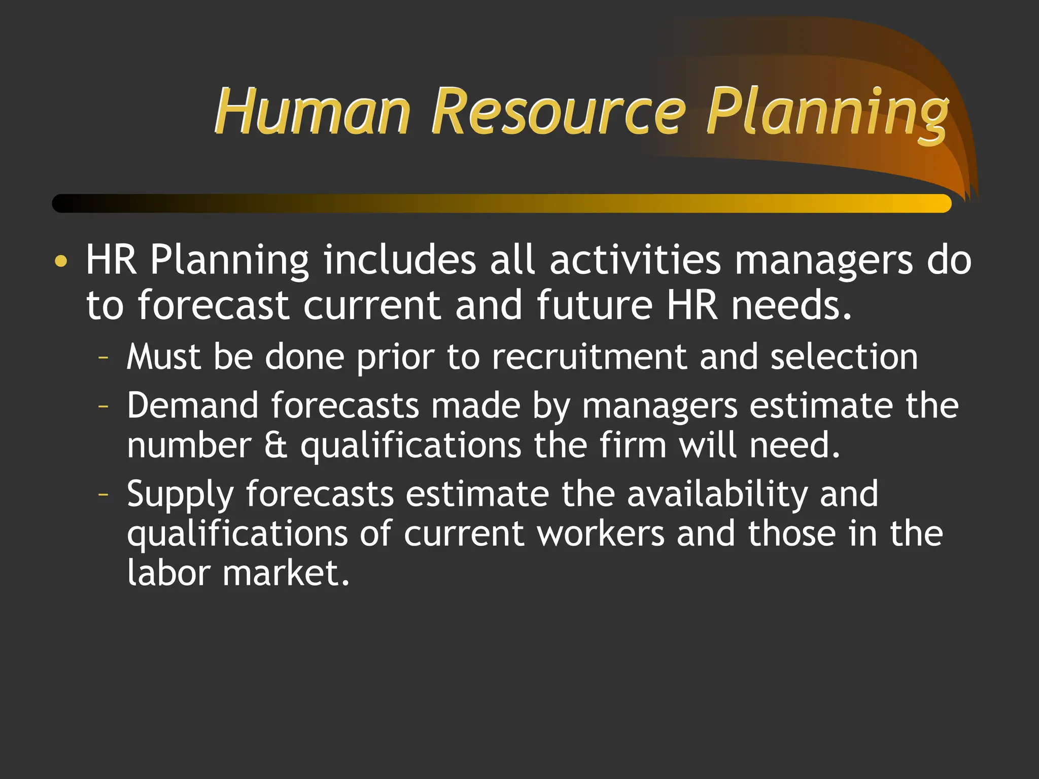 Human Resource Planning
• HR Planning includes all activities managers do
to forecast current and future HR needs.
– Must be done prior to recruitment and selection
– Demand forecasts made by managers estimate the
number & qualifications the firm will need.
– Supply forecasts estimate the availability and
qualifications of current workers and those in the
labor market.
 