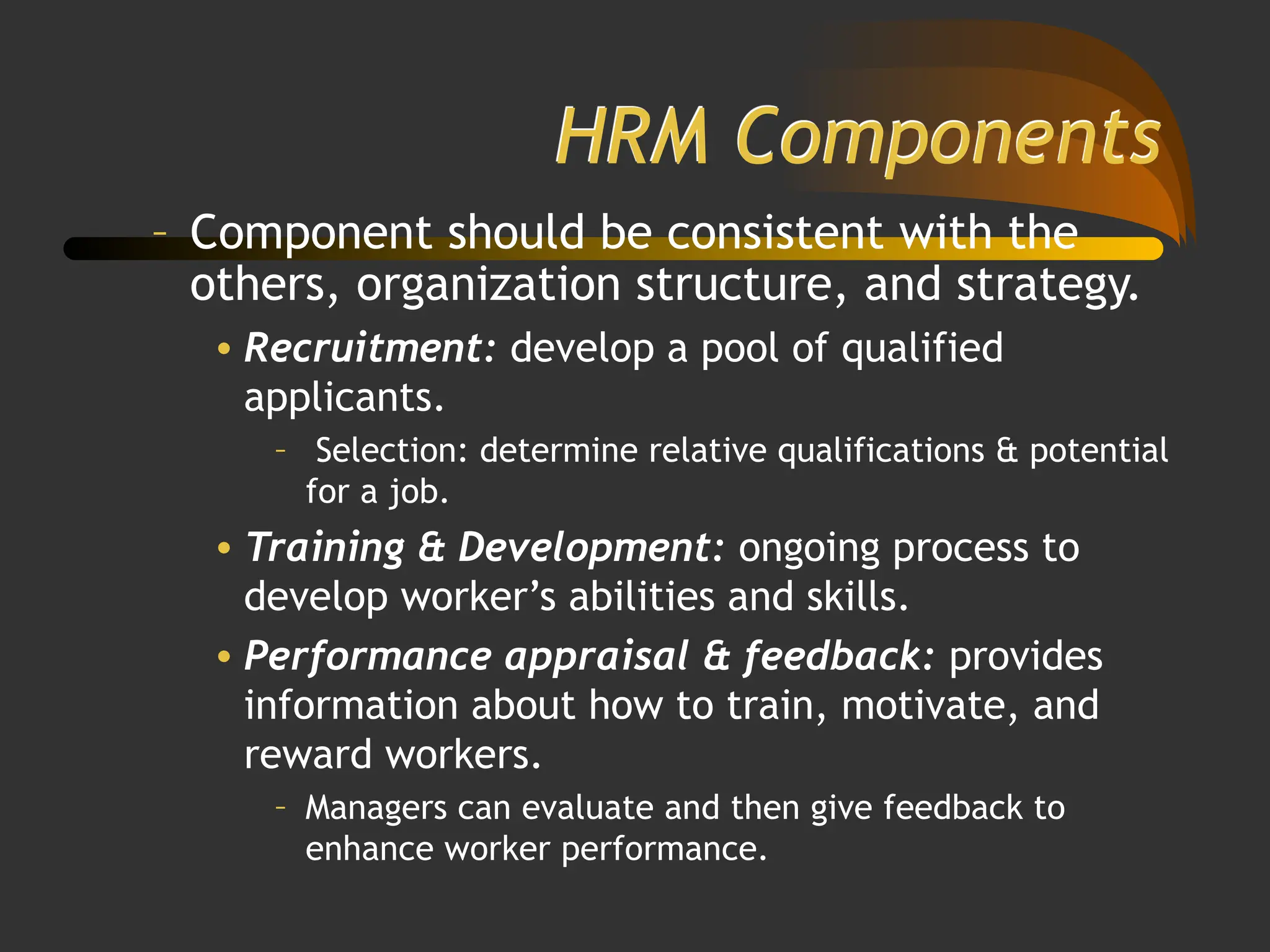 HRM Components
– Component should be consistent with the
others, organization structure, and strategy.
• Recruitment: develop a pool of qualified
applicants.
– Selection: determine relative qualifications & potential
for a job.
• Training & Development: ongoing process to
develop worker’s abilities and skills.
• Performance appraisal & feedback: provides
information about how to train, motivate, and
reward workers.
– Managers can evaluate and then give feedback to
enhance worker performance.
 