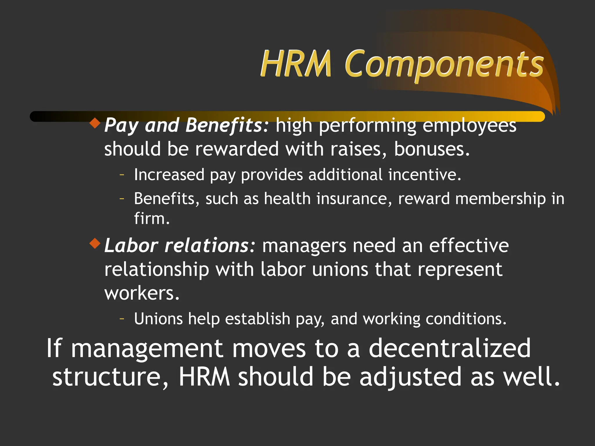 HRM Components
 Pay and Benefits: high performing employees
should be rewarded with raises, bonuses.
– Increased pay provides additional incentive.
– Benefits, such as health insurance, reward membership in
firm.
 Labor relations: managers need an effective
relationship with labor unions that represent
workers.
– Unions help establish pay, and working conditions.
If management moves to a decentralized
structure, HRM should be adjusted as well.
 