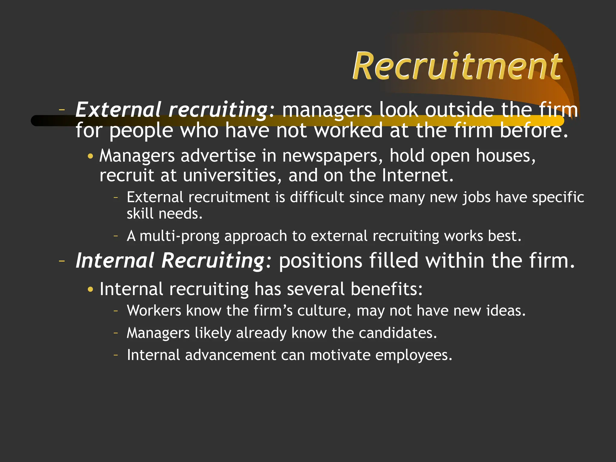 Recruitment
– External recruiting: managers look outside the firm
for people who have not worked at the firm before.
• Managers advertise in newspapers, hold open houses,
recruit at universities, and on the Internet.
– External recruitment is difficult since many new jobs have specific
skill needs.
– A multi-prong approach to external recruiting works best.
– Internal Recruiting: positions filled within the firm.
• Internal recruiting has several benefits:
– Workers know the firm’s culture, may not have new ideas.
– Managers likely already know the candidates.
– Internal advancement can motivate employees.
 