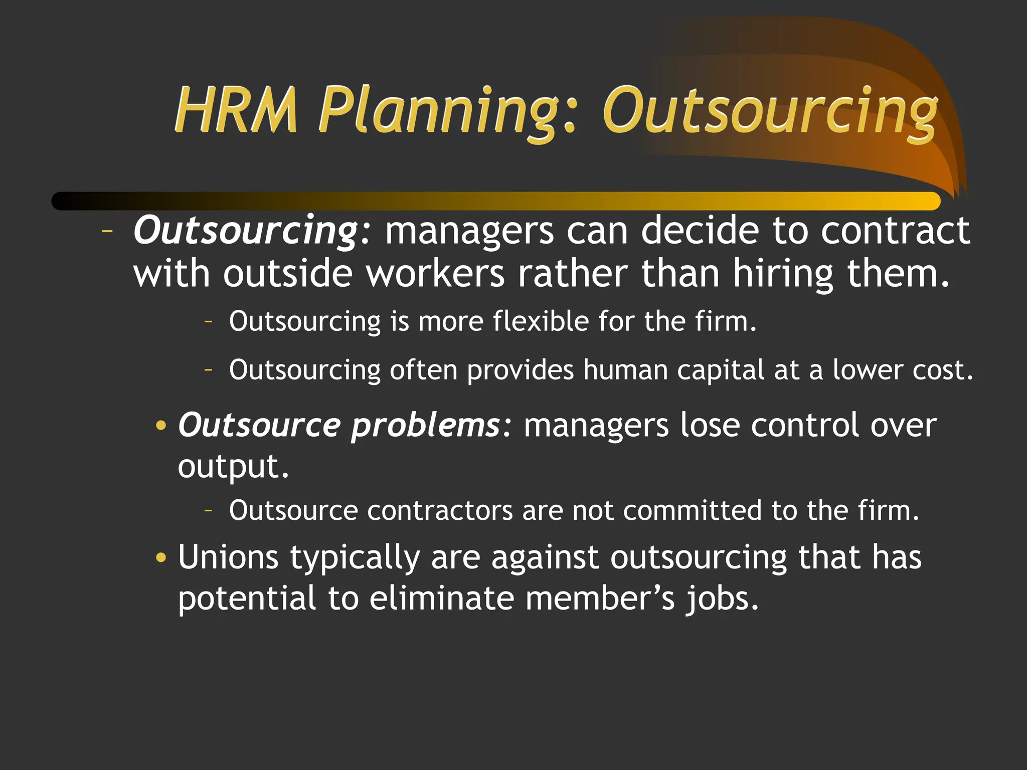 HRM Planning: Outsourcing
– Outsourcing: managers can decide to contract
with outside workers rather than hiring them.
– Outsourcing is more flexible for the firm.
– Outsourcing often provides human capital at a lower cost.
• Outsource problems: managers lose control over
output.
– Outsource contractors are not committed to the firm.
• Unions typically are against outsourcing that has
potential to eliminate member’s jobs.
 
