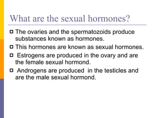 What are the sexual hormones? The ovaries and the spermatozoids produce substances known as hormones. This hormones are known as sexual hormones. Estrogens are produced in the ovary and are the female sexual hormond. Androgens are produced  in the testicles and are the male sexual hormond. 