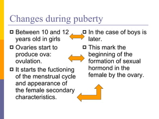 Changes during puberty Between 10 and 12 years old in girls  Ovaries start to produce ova: ovulation. It starts the fuctioning of the menstrual cycle and appearance of the female secondary characteristics. In the case of boys is later. This mark the beginning of the formation of sexual hormond in the female by the ovary. 