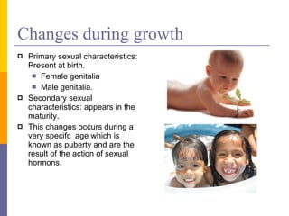 Changes during growth Primary sexual characteristics: Present at birth. Female genitalia Male genitalia. Secondary sexual characteristics: appears in the maturity. This changes occurs during a very specifc  age which is known as puberty and are the result of the action of sexual hormons. 