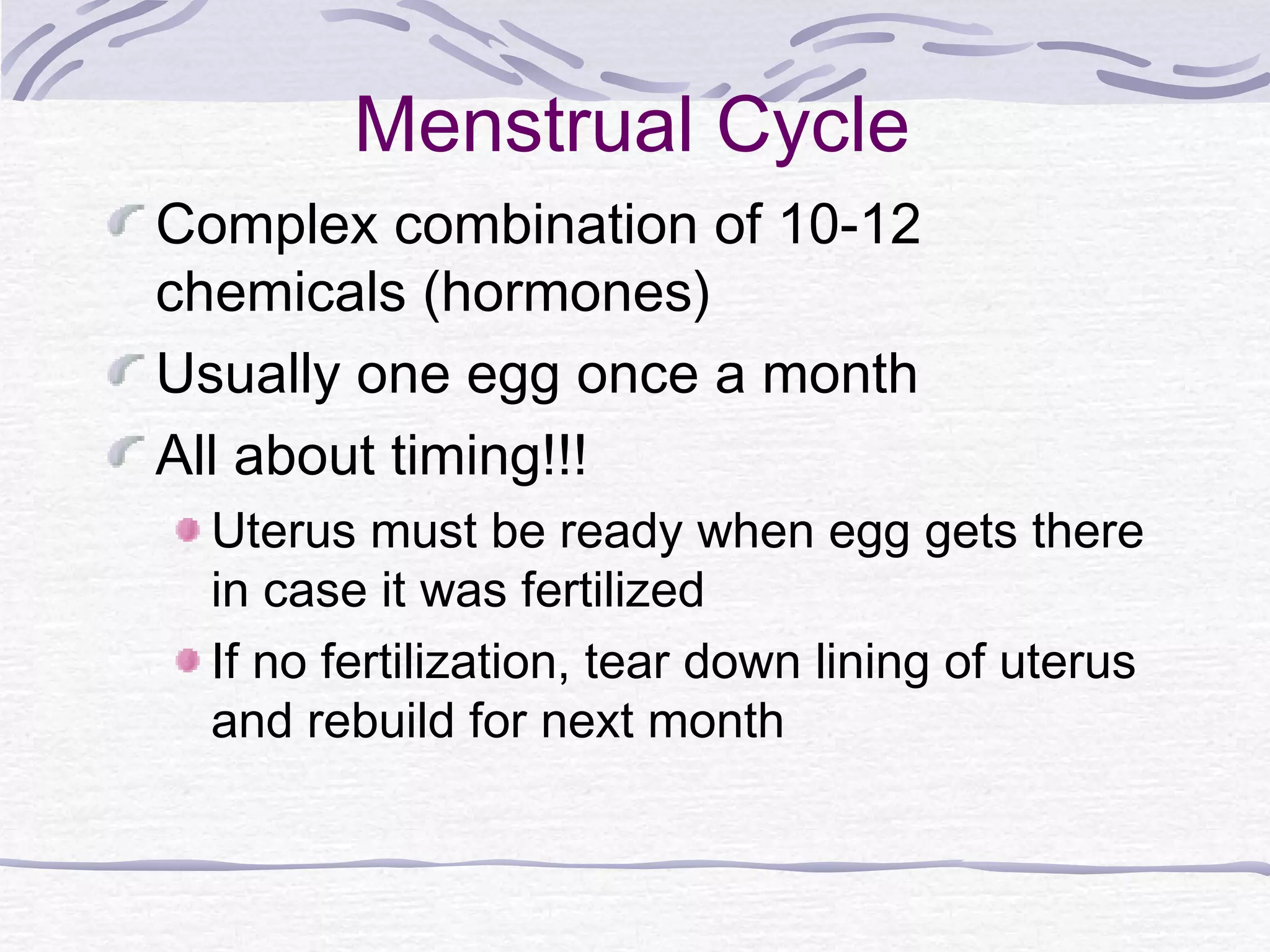 Menstrual Cycle
Complex combination of 10-12
chemicals (hormones)
Usually one egg once a month
All about timing!!!
Uterus must be ready when egg gets there
in case it was fertilized
If no fertilization, tear down lining of uterus
and rebuild for next month
 