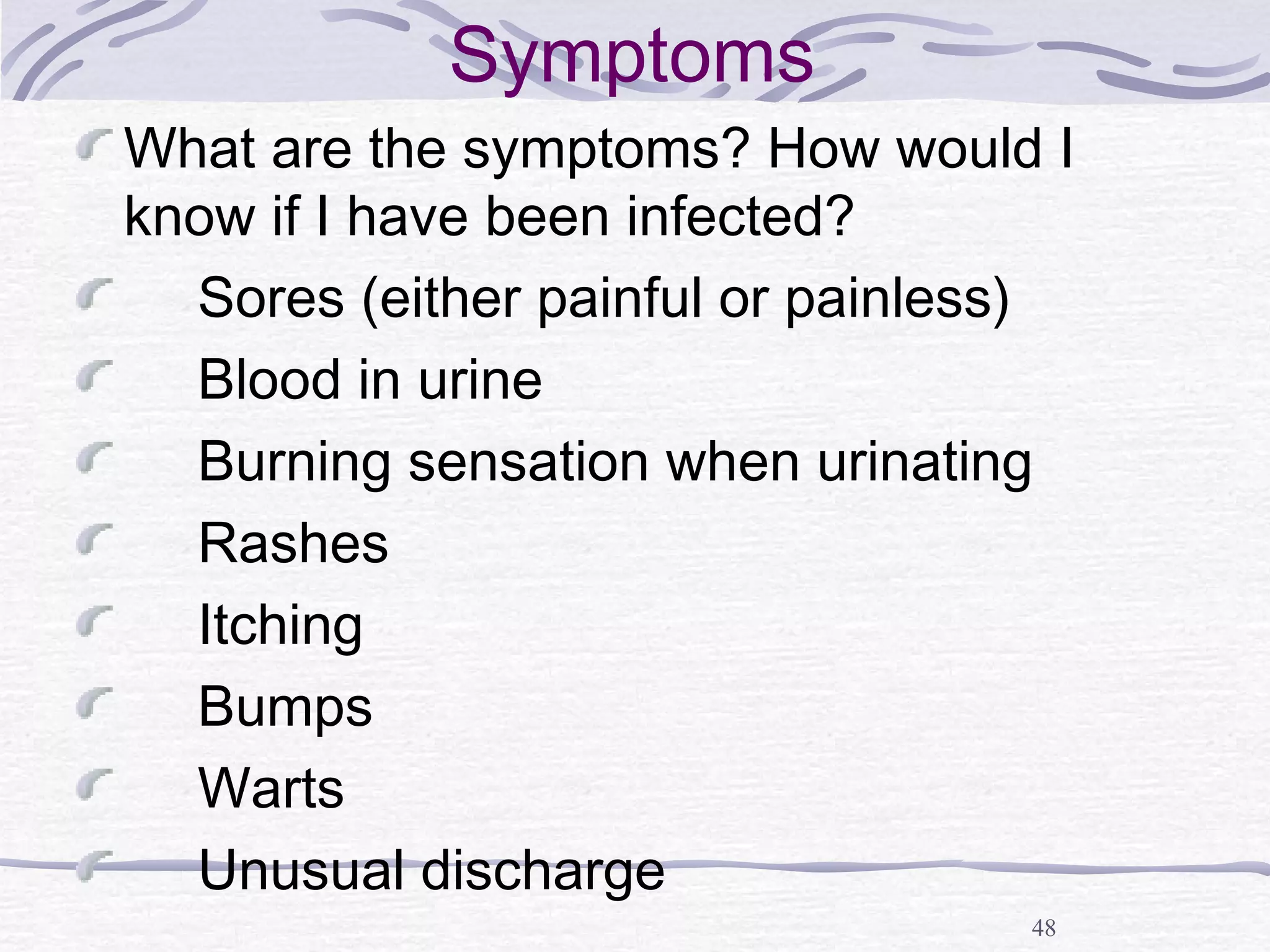 48
Symptoms
What are the symptoms? How would I
know if I have been infected?
Sores (either painful or painless)
Blood in urine
Burning sensation when urinating
Rashes
Itching
Bumps
Warts
Unusual discharge
 