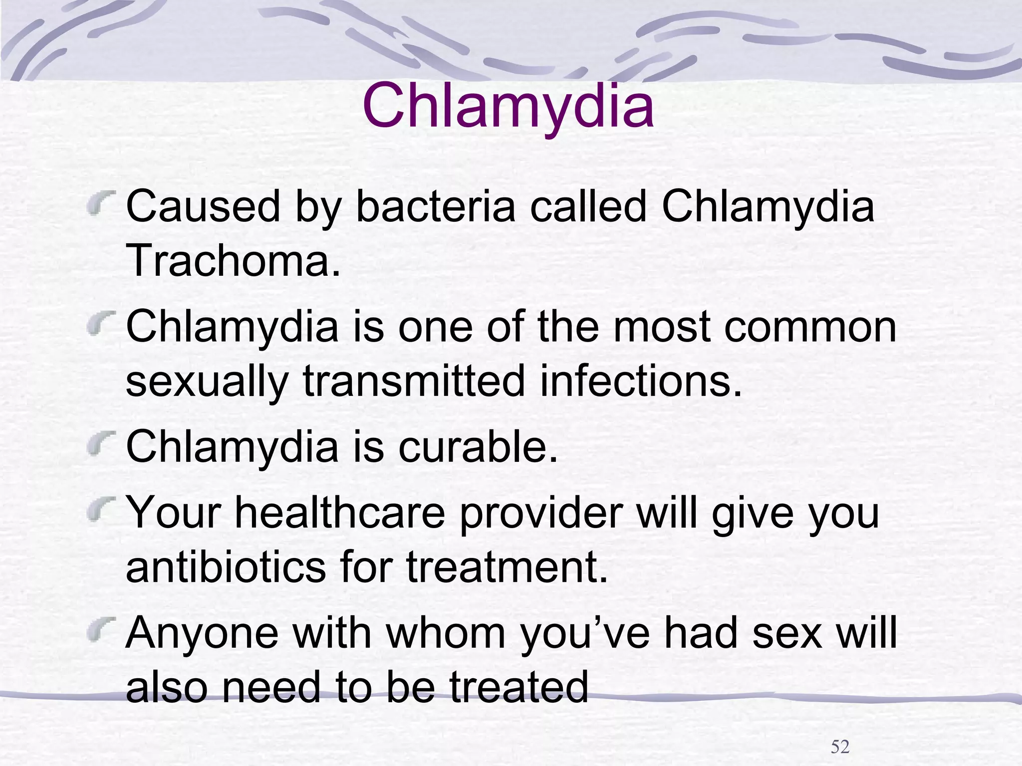 52
Chlamydia
Caused by bacteria called Chlamydia
Trachoma.
Chlamydia is one of the most common
sexually transmitted infections.
Chlamydia is curable.
Your healthcare provider will give you
antibiotics for treatment.
Anyone with whom you’ve had sex will
also need to be treated
 