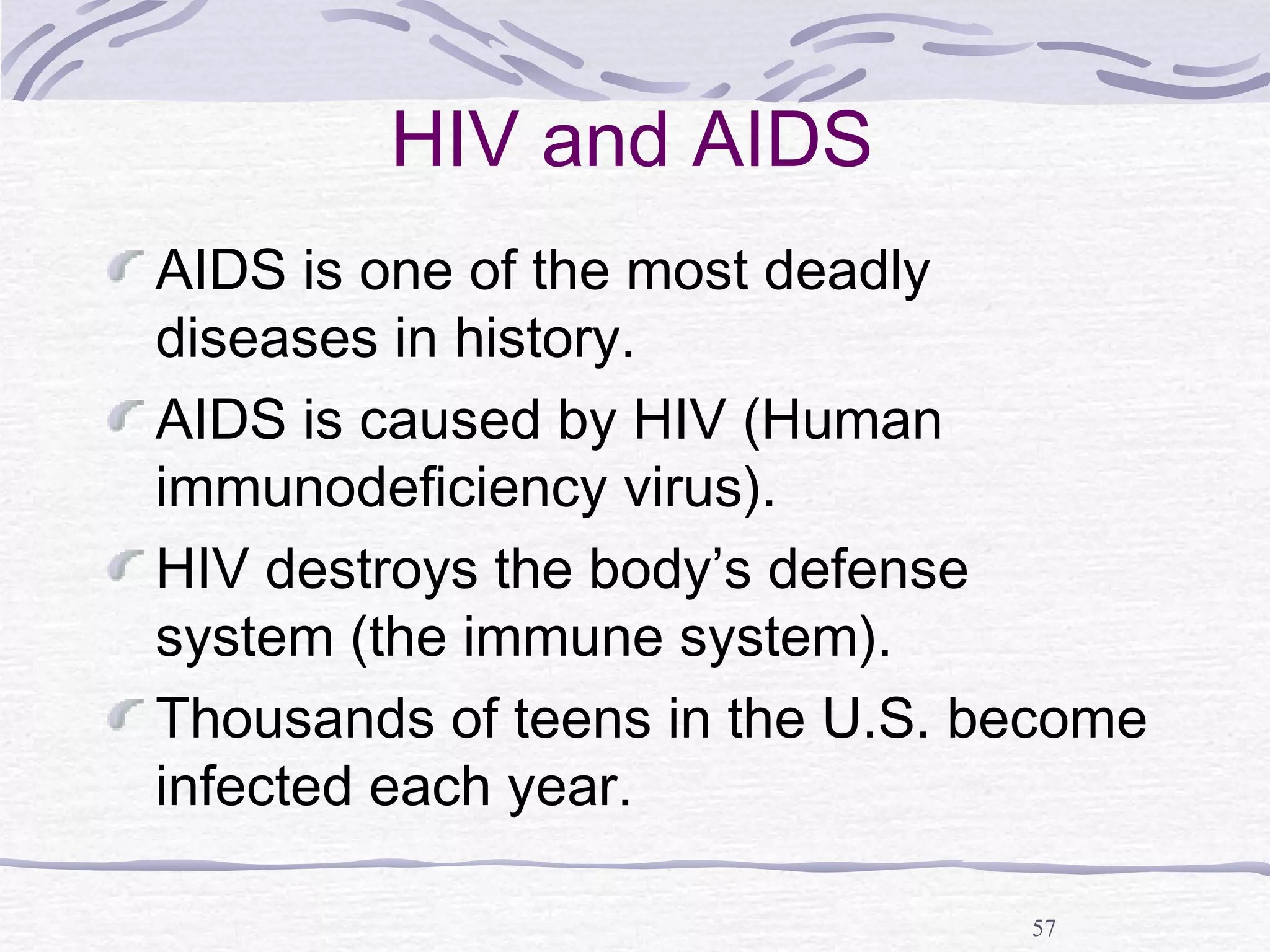 57
HIV and AIDS
AIDS is one of the most deadly
diseases in history.
AIDS is caused by HIV (Human
immunodeficiency virus).
HIV destroys the body’s defense
system (the immune system).
Thousands of teens in the U.S. become
infected each year.
 