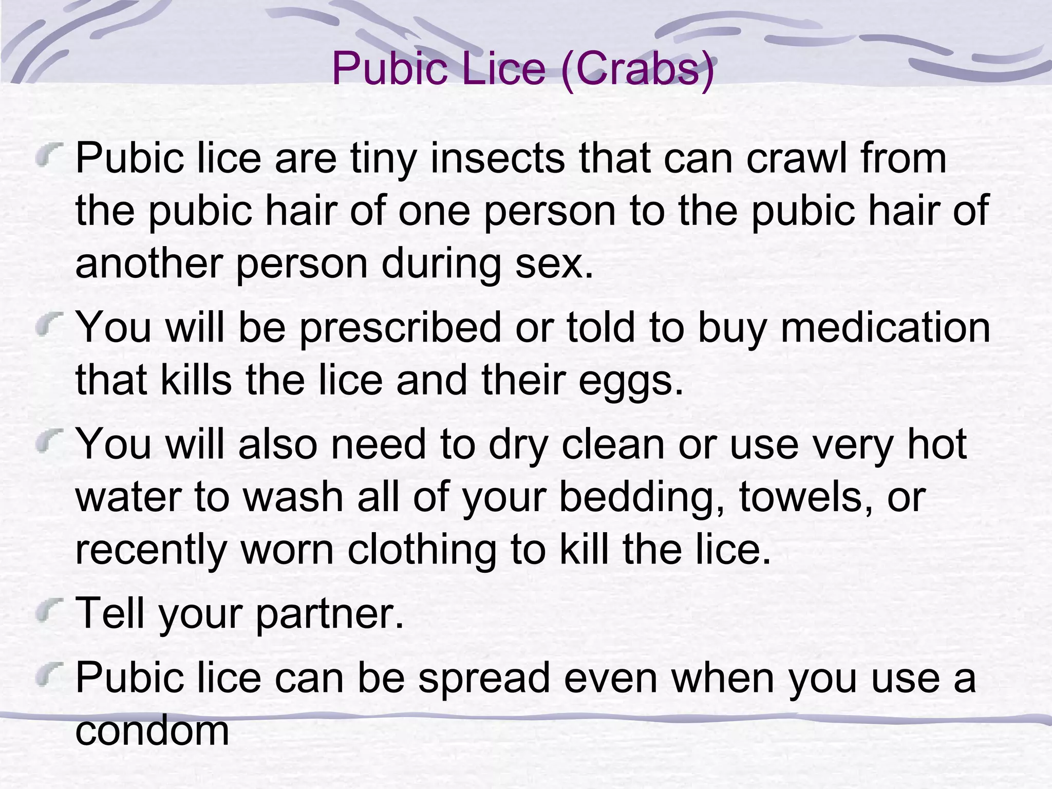 Pubic Lice (Crabs)
Pubic lice are tiny insects that can crawl from
the pubic hair of one person to the pubic hair of
another person during sex.
You will be prescribed or told to buy medication
that kills the lice and their eggs.
You will also need to dry clean or use very hot
water to wash all of your bedding, towels, or
recently worn clothing to kill the lice.
Tell your partner.
Pubic lice can be spread even when you use a
condom
 