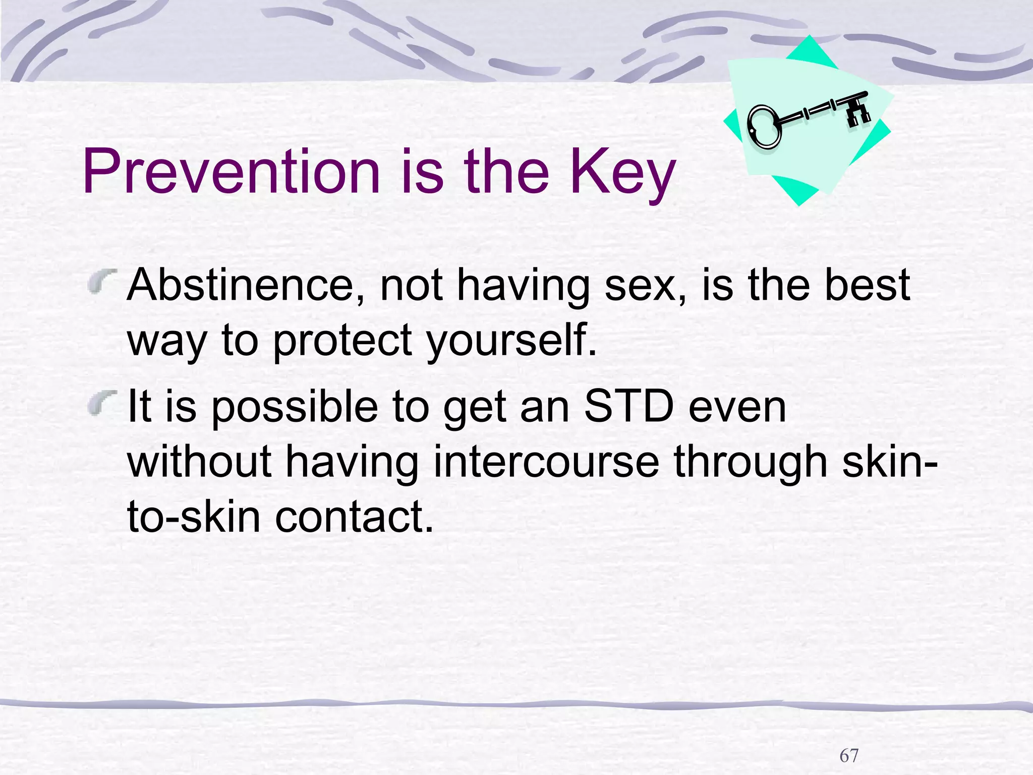 67
Prevention is the Key
Abstinence, not having sex, is the best
way to protect yourself.
It is possible to get an STD even
without having intercourse through skin-
to-skin contact.
 