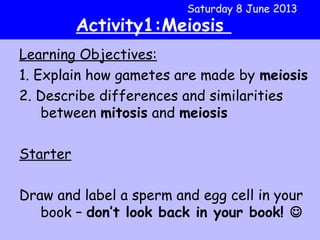 Learning Objectives:
1. Explain how gametes are made by meiosis
2. Describe differences and similarities
between mitosis and meiosis
Starter
Draw and label a sperm and egg cell in your
book – don’t look back in your book! 
Saturday 8 June 2013
Activity1:Meiosis
 