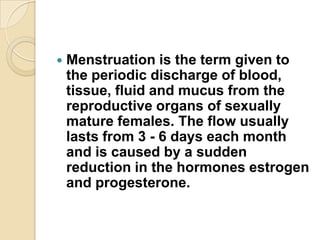 

Menstruation is the term given to
the periodic discharge of blood,
tissue, fluid and mucus from the
reproductive organs of sexually
mature females. The flow usually
lasts from 3 - 6 days each month
and is caused by a sudden
reduction in the hormones estrogen
and progesterone.

 