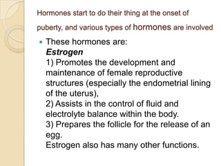 Hormones start to do their thing at the onset of
puberty, and various types of hormones are involved


These hormones are:
Estrogen
1) Promotes the development and
maintenance of female reproductive
structures (especially the endometrial lining
of the uterus),
2) Assists in the control of fluid and
electrolyte balance within the body.
3) Prepares the follicle for the release of an
egg.
Estrogen also has many other functions.

 