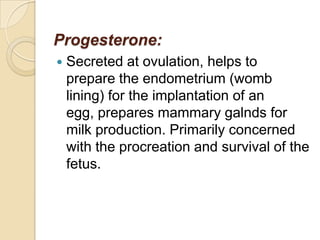 Progesterone:


Secreted at ovulation, helps to
prepare the endometrium (womb
lining) for the implantation of an
egg, prepares mammary galnds for
milk production. Primarily concerned
with the procreation and survival of the
fetus.

 