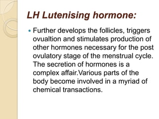 LH Lutenising hormone:


Further develops the follicles, triggers
ovualtion and stimulates production of
other hormones necessary for the post
ovulatory stage of the menstrual cycle.
The secretion of hormones is a
complex affair.Various parts of the
body become involved in a myriad of
chemical transactions.

 