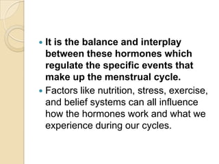 It is the balance and interplay
between these hormones which
regulate the specific events that
make up the menstrual cycle.
 Factors like nutrition, stress, exercise,
and belief systems can all influence
how the hormones work and what we
experience during our cycles.


 