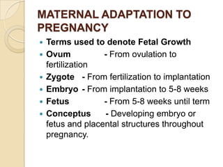 MATERNAL ADAPTATION TO
PREGNANCY







Terms used to denote Fetal Growth
Ovum
- From ovulation to
fertilization
Zygote - From fertilization to implantation
Embryo - From implantation to 5-8 weeks
Fetus
- From 5-8 weeks until term
Conceptus
- Developing embryo or
fetus and placental structures throughout
pregnancy.

 