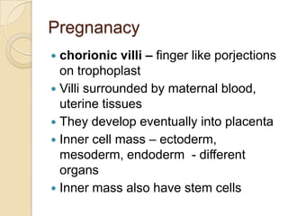 Pregnanacy
chorionic villi – finger like porjections
on trophoplast
 Villi surrounded by maternal blood,
uterine tissues
 They develop eventually into placenta
 Inner cell mass – ectoderm,
mesoderm, endoderm - different
organs
 Inner mass also have stem cells


 