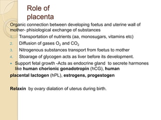 Role of
placenta
Organic connection between developing foetus and uterine wall of
mother- phisiological exchange of substances
1.
Transportation of nutrients (aa, monosugars, vitamins etc)
2.
Diffusion of gases O2 and CO2
3.
Nitrogenous substances transport from foetus to mother
4.
Stoarage of glycogen acts as liver before its development.
 Support fetal growth -Acts as endocrine gland to secrete harmones
like human chorionic gonadotropin (hCG), human
placental lactogen (hPL), estrogens, progestogen

Relaxin by ovary dialation of uterus during birth.

 