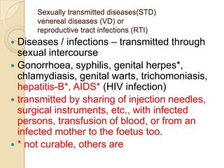 Sexually transmitted diseases(STD)
venereal diseases (VD) or
reproductive tract infections (RTI)

Diseases / infections – transmitted through
sexual intercourse
 Gonorrhoea, syphilis, genital herpes*,
chlamydiasis, genital warts, trichomoniasis,
hepatitis-B*, AIDS* (HIV infection)
 transmitted by sharing of injection needles,
surgical instruments, etc., with infected
persons, transfusion of blood, or from an
infected mother to the foetus too.
 * not curable, others are


 