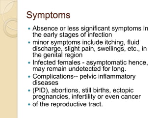 Symptoms
Absence or less significant symptoms in
the early stages of infection
 minor symptoms include itching, fluid
discharge, slight pain, swellings, etc., in
the genital region
 Infected females - asymptomatic hence,
may remain undetected for long.
 Complications-- pelvic inflammatory
diseases
 (PID), abortions, still births, ectopic
pregnancies, infertility or even cancer
 of the reproductive tract.


 