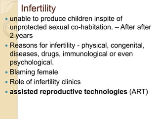 Infertility
unable to produce children inspite of
unprotected sexual co-habitation. – After after
2 years
 Reasons for infertility - physical, congenital,
diseases, drugs, immunological or even
psychological.
 Blaming female
 Role of infertility clinics
 assisted reproductive technologies (ART)


 