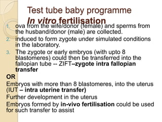 1.

Test tube baby programme
In vitro fertilisationand sperms from
ova from the wife/donor (female)

the husband/donor (male) are collected.
2. induced to form zygote under simulated conditions
in the laboratory.
3. The zygote or early embryos (with upto 8
blastomeres) could then be transferred into the
fallopian tube -- ZIFT–zygote intra fallopian
transfer
OR
Embryos with more than 8 blastomeres, into the uterus
(IUT – intra uterine transfer)
Further development in the uterus
Embryos formed by in-vivo fertilisation could be used
for such transfer to assist

 