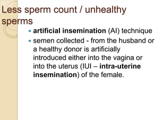 Less sperm count / unhealthy
sperms
artificial insemination (AI) technique
 semen collected - from the husband or
a healthy donor is artificially
introduced either into the vagina or
into the uterus (IUI – intra-uterine
insemination) of the female.


 