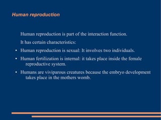 Human reproduction

Human reproduction is part of the interaction function.
It has certain characteristics:
●

●

●

Human reproduction is sexual: It involves two individuals.
Human fertilization is internal: it takes place inside the female
reproductive system.
Humans are viviparous creatures because the embryo development
takes place in the mothers womb.

 