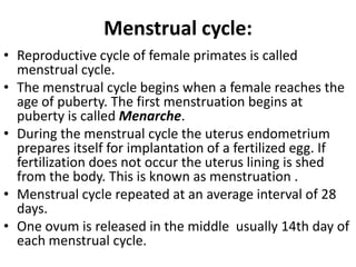 Menstrual cycle:
• Reproductive cycle of female primates is called
menstrual cycle.
• The menstrual cycle begins when a female reaches the
age of puberty. The first menstruation begins at
puberty is called Menarche.
• During the menstrual cycle the uterus endometrium
prepares itself for implantation of a fertilized egg. If
fertilization does not occur the uterus lining is shed
from the body. This is known as menstruation .
• Menstrual cycle repeated at an average interval of 28
days.
• One ovum is released in the middle usually 14th day of
each menstrual cycle.

 