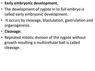 • Early embryonic development.
• The development of zygote in to full embryo is
called early embryonic development.
• It occurs by cleavage, blastulation, gastrulation and
organogenesis.
• Cleavage:
• Repeated mitotic division of the zygote without
growth resulting a multicellular ball is called
cleavage.

 